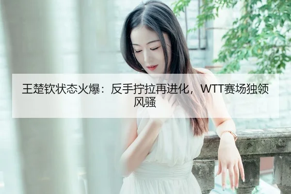 王楚钦状态火爆：反手拧拉再进化，WTT赛场独领风骚