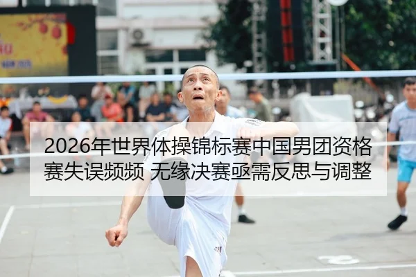 2026年世界体操锦标赛中国男团资格赛失误频频 无缘决赛亟需反思与调整